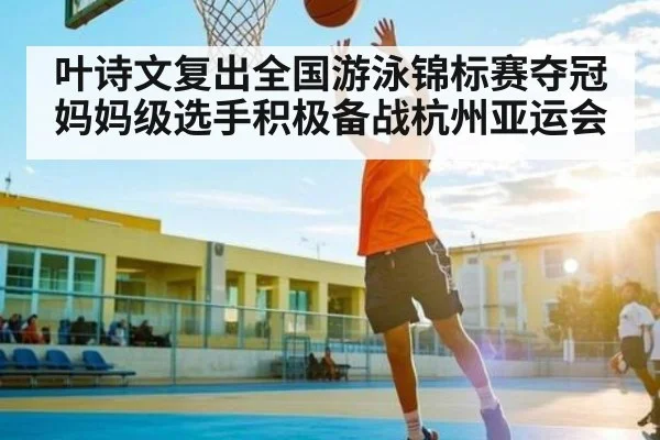 叶诗文复出全国游泳锦标赛夺冠 妈妈级选手积极备战杭州亚运会