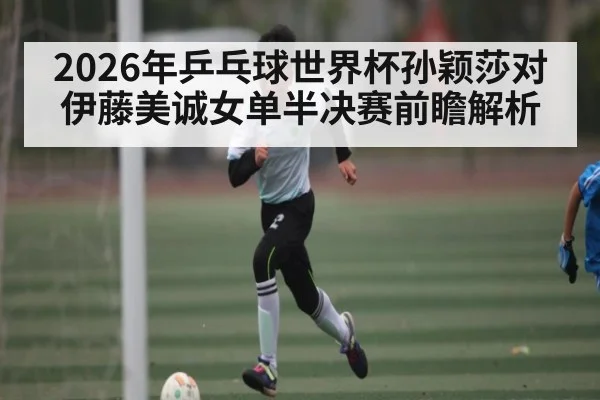 2026年乒乓球世界杯孙颖莎对伊藤美诚女单半决赛前瞻解析