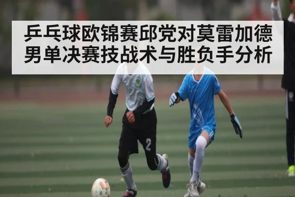 乒乓球欧锦赛邱党对莫雷加德男单决赛技战术与胜负手分析